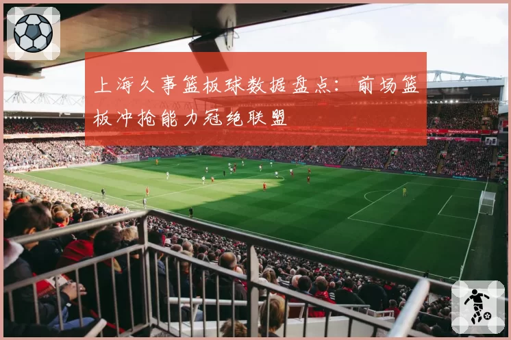 上海久事篮板球数据盘点:前场篮板冲抢能力冠绝联盟