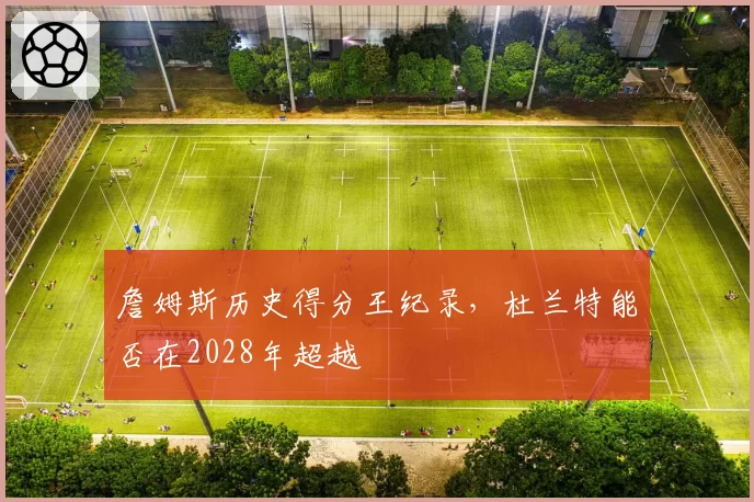 詹姆斯历史得分王纪录,杜兰特能否在2028年超越