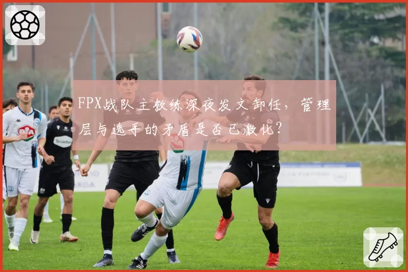 FPX战队主教练深夜发文卸任，管理层与选手的矛盾是否已激化？