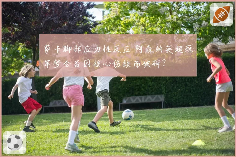 萨卡脚部应力性反应 阿森纳英超冠军梦会否因核心伤缺而破碎？