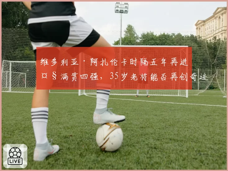 维多利亚·阿扎伦卡时隔五年再进大满贯四强，35岁老将能否再创奇迹？