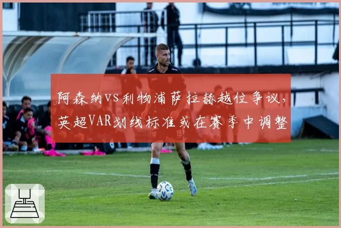 阿森纳vs利物浦萨拉赫越位争议，英超VAR划线标准或在赛季中调整