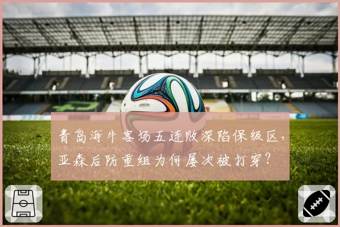 青岛海牛客场五连败深陷保级区，亚森后防重组为何屡次被打穿？
