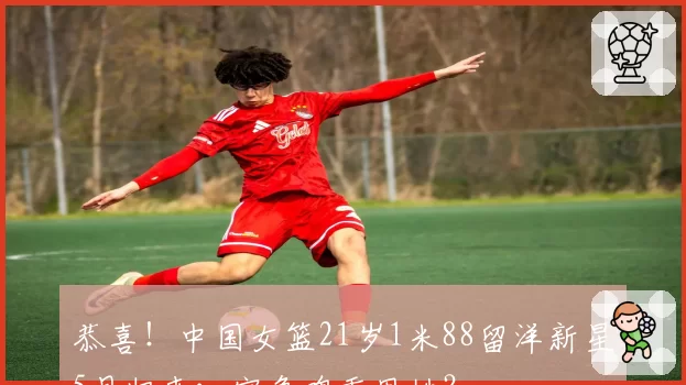 恭喜!中国女篮21岁1米88留洋新星5月归来:宫鲁鸣重用她?