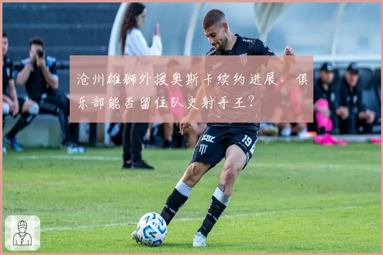 沧州雄狮外援奥斯卡续约进展，俱乐部能否留住队史射手王？