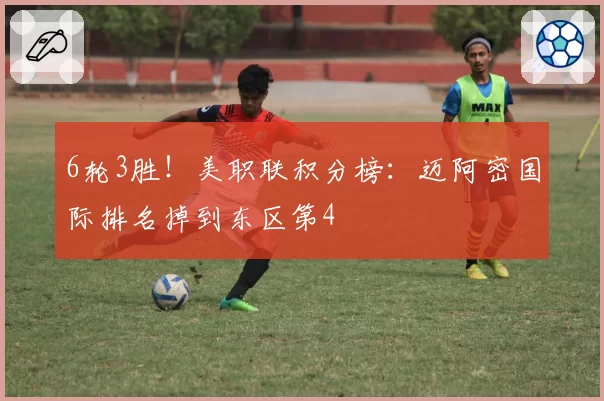 6轮3胜！美职联积分榜：迈阿密国际排名掉到东区第4