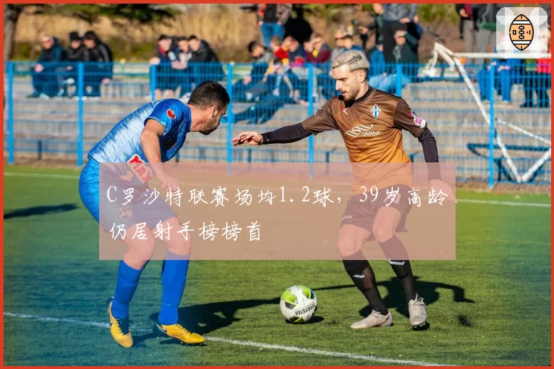 C罗沙特联赛场均1.2球，39岁高龄仍居射手榜榜首