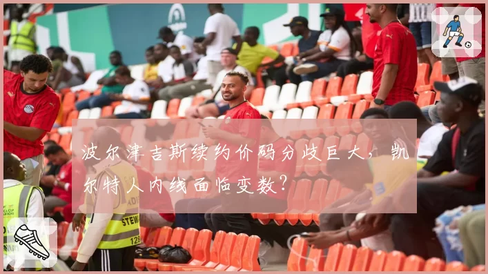 波尔津吉斯续约价码分歧巨大，凯尔特人内线面临变数？