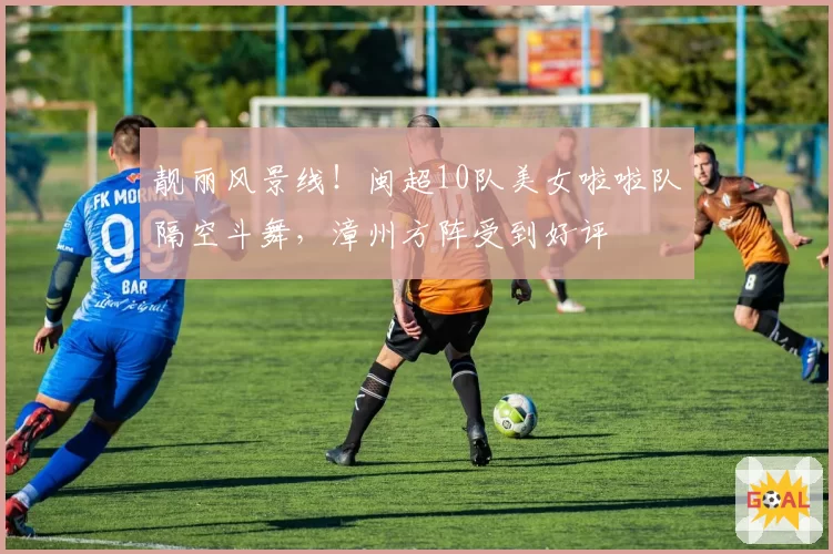 靓丽风景线！闽超10队美女啦啦队隔空斗舞，漳州方阵受到好评
