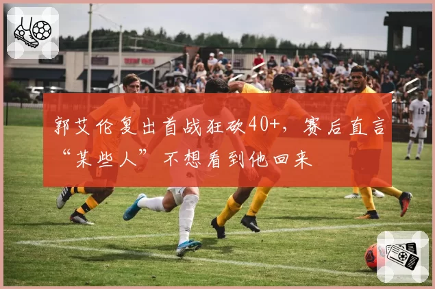 郭艾伦复出首战狂砍40+,赛后直言“某些人”不想看到他回来