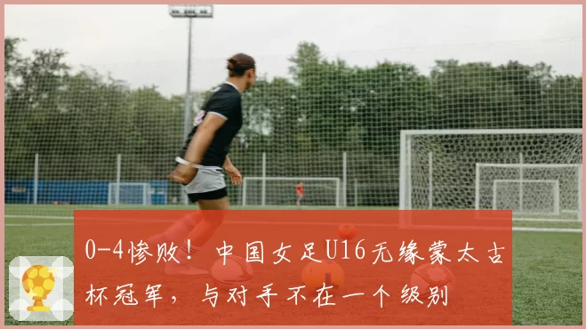 0-4惨败!中国女足U16无缘蒙太古杯冠军,与对手不在一个级别