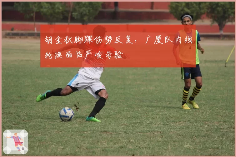 胡金秋脚踝伤势反复,广厦队内线轮换面临严峻考验