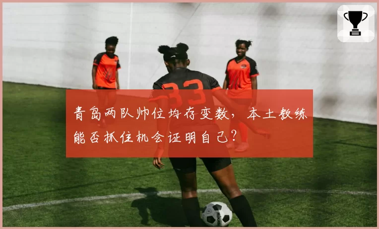 青岛两队帅位均存变数,本土教练能否抓住机会证明自己?