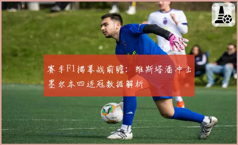 赛季F1揭幕战前瞻:维斯塔潘冲击墨尔本四连冠数据解析