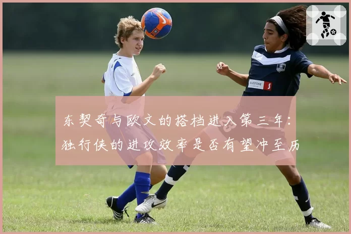 东契奇与欧文的搭档进入第三年:独行侠的进攻效率是否有望冲至历史级?