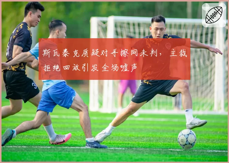 斯瓦泰克质疑对手擦网未判，主裁拒绝回放引发全场嘘声