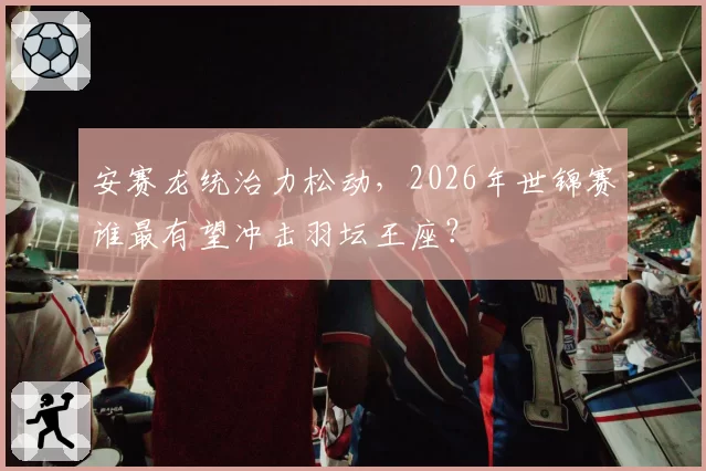 安赛龙统治力松动，2026年世锦赛谁最有望冲击羽坛王座？