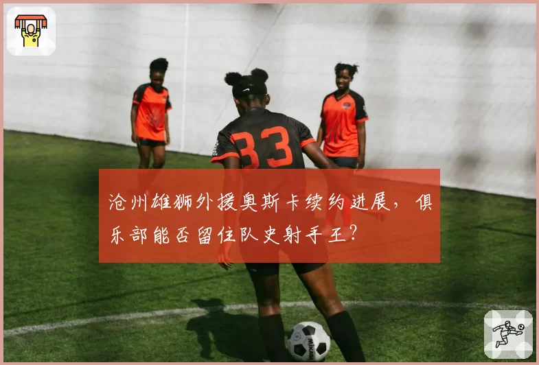 沧州雄狮外援奥斯卡续约进展，俱乐部能否留住队史射手王？
