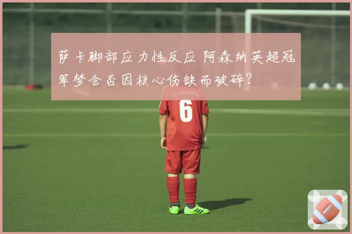 萨卡脚部应力性反应 阿森纳英超冠军梦会否因核心伤缺而破碎？