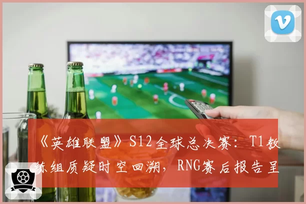 《英雄联盟》S12全球总决赛：T1教练组质疑时空回溯，RNG赛后报告呈交对比