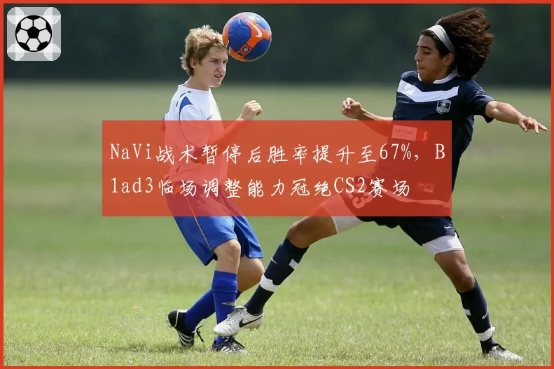 NaVi战术暂停后胜率提升至67%，B1ad3临场调整能力冠绝CS2赛场