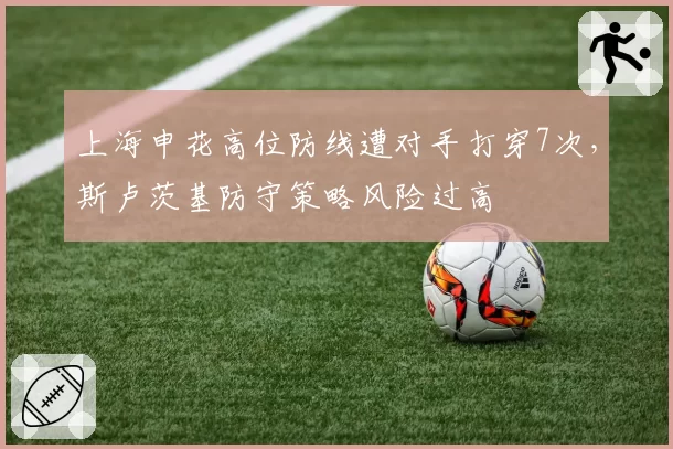 上海申花高位防线遭对手打穿7次,斯卢茨基防守策略风险过高