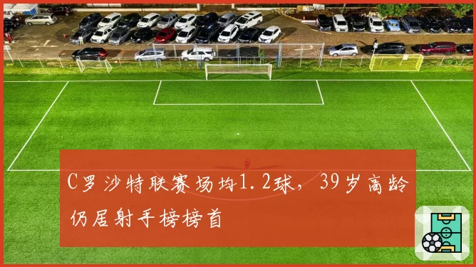 C罗沙特联赛场均1.2球，39岁高龄仍居射手榜榜首