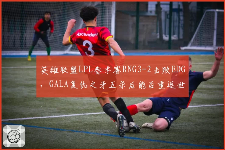 英雄联盟LPL春季赛RNG3-2击败EDG，GALA复仇之矛五杀后能否重返世界赛？