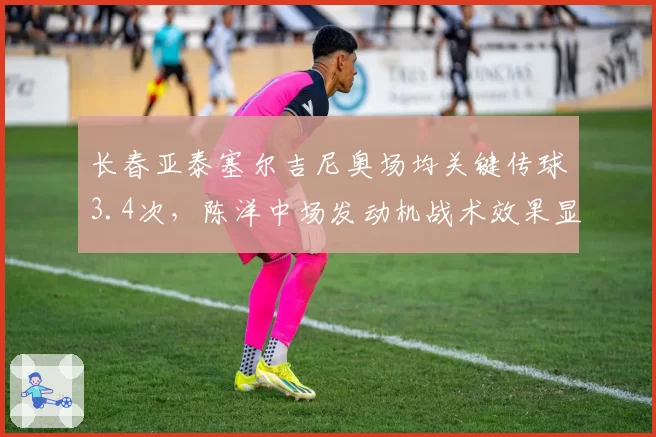 长春亚泰塞尔吉尼奥场均关键传球3.4次，陈洋中场发动机战术效果显著