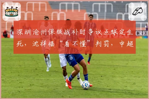 深圳沧州保级战补时争议点球定生死，沈祥福“看不懂”判罚，中超裁判水平几何？