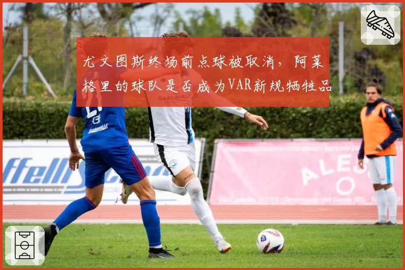尤文图斯终场前点球被取消，阿莱格里的球队是否成为VAR新规牺牲品？