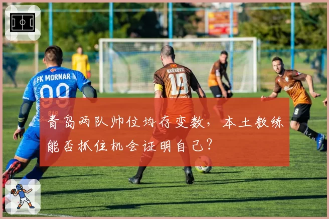 青岛两队帅位均存变数,本土教练能否抓住机会证明自己?