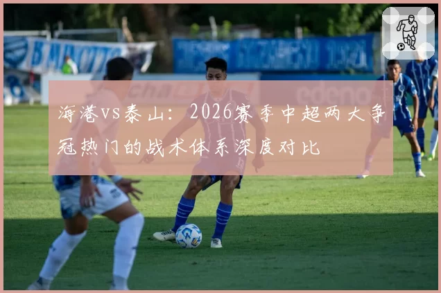 海港vs泰山：2026赛季中超两大争冠热门的战术体系深度对比