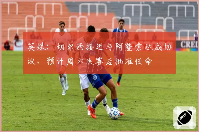 英媒：切尔西接近与阿隆索达成协议，预计周六决赛后批准任命