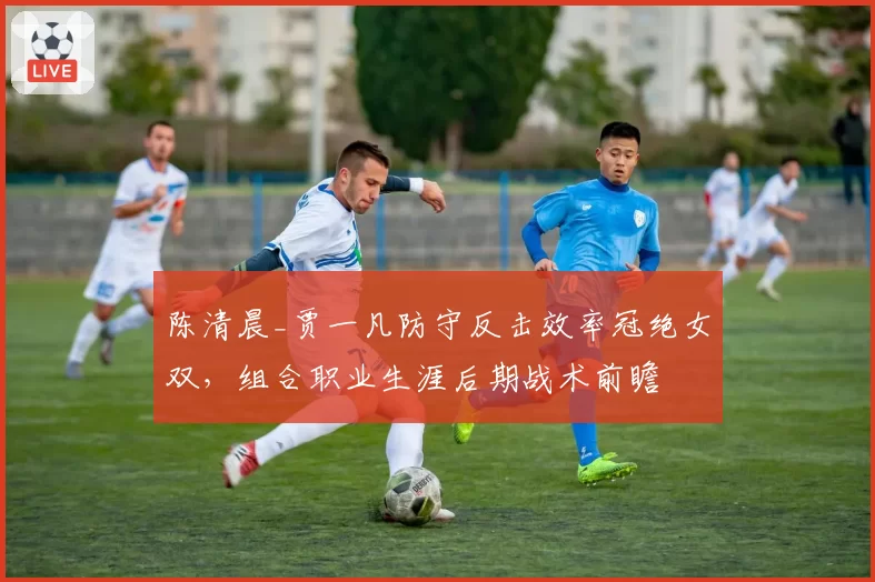 陈清晨_贾一凡防守反击效率冠绝女双,组合职业生涯后期战术前瞻