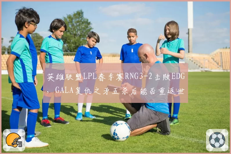 英雄联盟LPL春季赛RNG3-2击败EDG，GALA复仇之矛五杀后能否重返世界赛？