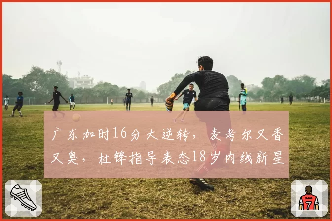 广东加时16分大逆转,麦考尔又香又臭,杜锋指导表态18岁内线新星