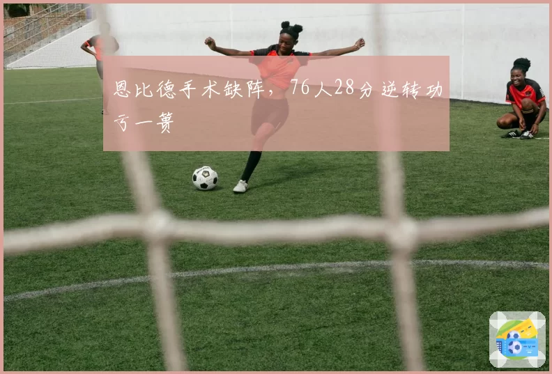 恩比德手术缺阵，76人28分逆转功亏一篑