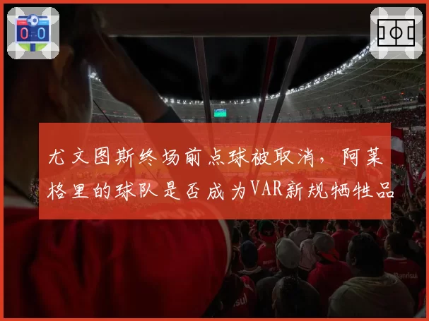 尤文图斯终场前点球被取消，阿莱格里的球队是否成为VAR新规牺牲品？
