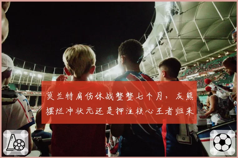 莫兰特肩伤休战整整七个月，灰熊摆烂冲状元还是押注核心王者归来？