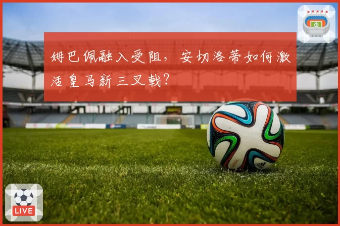 姆巴佩融入受阻,安切洛蒂如何激活皇马新三叉戟?