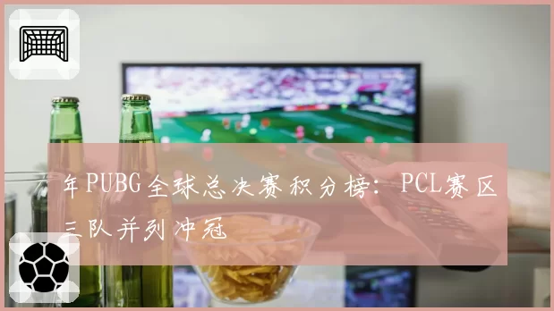 年PUBG全球总决赛积分榜:PCL赛区三队并列冲冠