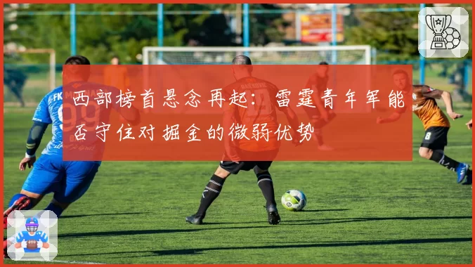 西部榜首悬念再起：雷霆青年军能否守住对掘金的微弱优势