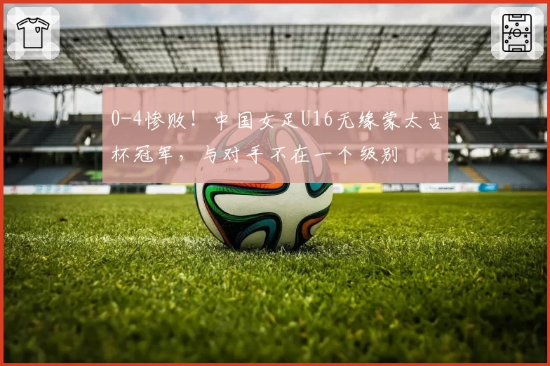 0-4惨败!中国女足U16无缘蒙太古杯冠军,与对手不在一个级别