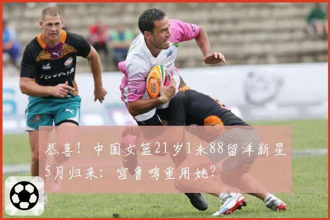 恭喜！中国女篮21岁1米88留洋新星5月归来：宫鲁鸣重用她？