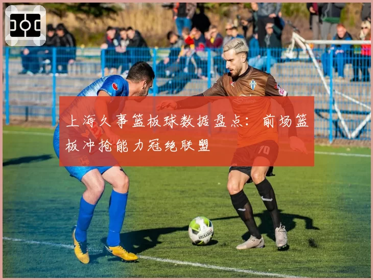 上海久事篮板球数据盘点:前场篮板冲抢能力冠绝联盟