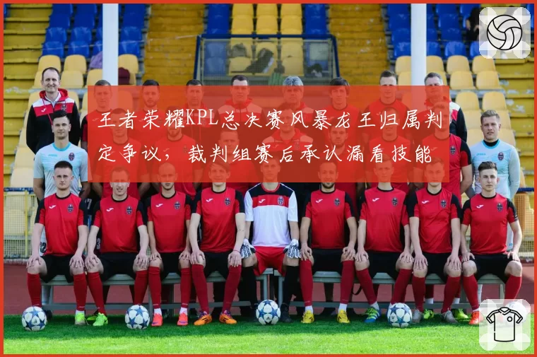 王者荣耀KPL总决赛风暴龙王归属判定争议，裁判组赛后承认漏看技能特效