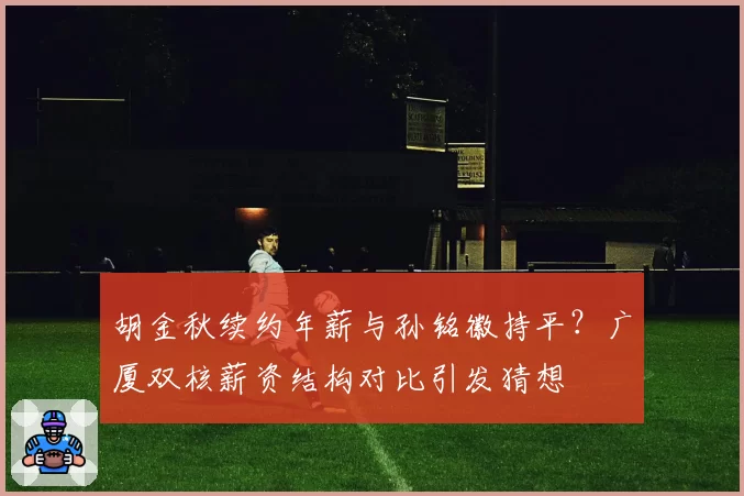 胡金秋续约年薪与孙铭徽持平？广厦双核薪资结构对比引发猜想