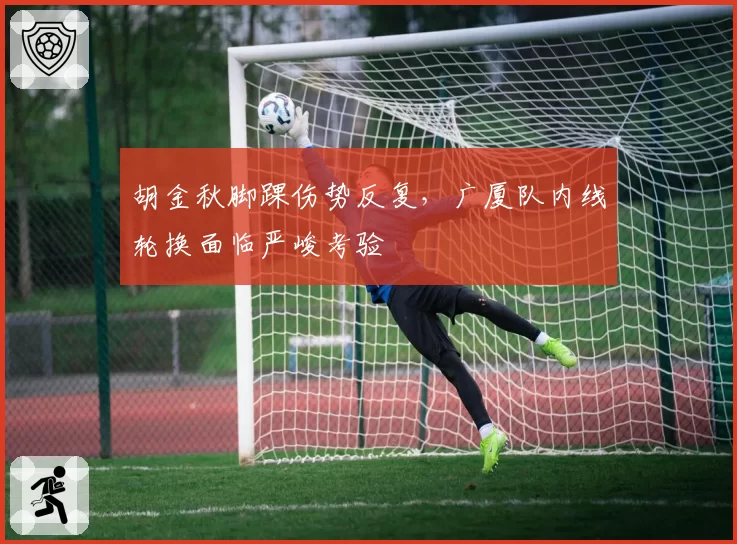 胡金秋脚踝伤势反复,广厦队内线轮换面临严峻考验