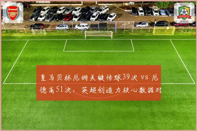 皇马贝林厄姆关键传球39次 vs 厄德高51次,英超创造力核心数据对决